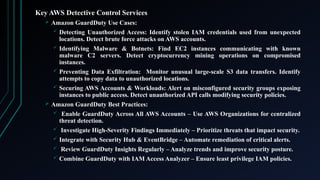 Key AWS Detective Control Services
 Amazon GuardDuty Use Cases:
 Detecting Unauthorized Access: Identify stolen IAM credentials used from unexpected
locations. Detect brute force attacks on AWS accounts.
 Identifying Malware & Botnets: Find EC2 instances communicating with known
malware C2 servers. Detect cryptocurrency mining operations on compromised
instances.
 Preventing Data Exfiltration: Monitor unusual large-scale S3 data transfers. Identify
attempts to copy data to unauthorized locations.
 Securing AWS Accounts & Workloads: Alert on misconfigured security groups exposing
instances to public access. Detect unauthorized API calls modifying security policies.
 Amazon GuardDuty Best Practices:
 Enable GuardDuty Across All AWS Accounts – Use AWS Organizations for centralized
threat detection.
 Investigate High-Severity Findings Immediately – Prioritize threats that impact security.
 Integrate with Security Hub & EventBridge – Automate remediation of critical alerts.
 Review GuardDuty Insights Regularly – Analyze trends and improve security posture.
 Combine GuardDuty with IAM Access Analyzer – Ensure least privilege IAM policies.
 