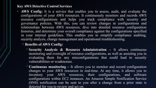 Key AWS Detective Control Services
• AWS Config: It is a service that enables you to assess, audit, and evaluate the
configurations of your AWS resources. It continuously monitors and records AWS
resource configurations and helps you track compliance with security and
governance policies. With this, you can review changes in configurations and
relationships between AWS resources, dive into detailed resource configuration
histories, and determine your overall compliance against the configurations specified
in your internal guidelines. This enables you to simplify compliance auditing,
security analysis, change management and operational troubleshooting.
 Benefits of AWS Config:
 Security Analysis & Resource Administration – It allows continuous
monitoring and oversight of resource configurations, as well as assisting you in
evaluating them for any misconfigurations that could lead to security
vulnerabilities or weaknesses.
 Continuous monitoring – It allows you to monitor and record configuration
changes to your AWS resources in real-time. At any time, it allows you to
inventory your AWS resources, their configurations, and software
configurations within EC2 instances. An Amazon Simple Notification Service
(SNS) notification can be sent to you after a change from a prior state is
detected for you to review and act on.
 