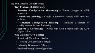 Key AWS Detective Control Services
Key Features of AWS Config:
Resource Configuration Monitoring – Tracks changes in AWS
resources.
Compliance Auditing – Checks if resources comply with rules and
policies.
 Historical Configuration Tracking – Maintains a history of
configurations for troubleshooting.
Security & Governance – Works with AWS Security Hub and AWS
Organizations.
Use Cases for AWS Config:
Security & Compliance Audits.
 Tracking Configuration Changes.
Enforcing Governance Policies.
Troubleshooting Misconfigurations.
 