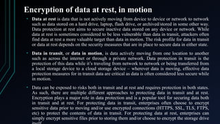 Encryption of data at rest, in motion
• Data at rest is data that is not actively moving from device to device or network to network
such as data stored on a hard drive, laptop, flash drive, or archived/stored in some other way.
Data protection at rest aims to secure inactive data stored on any device or network. While
data at rest is sometimes considered to be less vulnerable than data in transit, attackers often
find data at rest a more valuable target than data in motion. The risk profile for data in transit
or data at rest depends on the security measures that are in place to secure data in either state.
• Data in transit, or data in motion, is data actively moving from one location to another
such as across the internet or through a private network. Data protection in transit is the
protection of this data while it’s traveling from network to network or being transferred from
a local storage device to a cloud storage device – wherever data is moving, effective data
protection measures for in transit data are critical as data is often considered less secure while
in motion.
• Data can be exposed to risks both in transit and at rest and requires protection in both states.
As such, there are multiple different approaches to protecting data in transit and at rest.
Encryption plays a major role in data protection and is a popular tool for securing data both
in transit and at rest. For protecting data in transit, enterprises often choose to encrypt
sensitive data prior to moving and/or use encrypted connections (HTTPS, SSL, TLS, FTPS,
etc) to protect the contents of data in transit. For protecting data at rest, enterprises can
simply encrypt sensitive files prior to storing them and/or choose to encrypt the storage drive
 