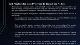 Best Practices for Data Protection In Transit and At Rest
• Data that is not protected can be easily attacked, whether it is being sent or stored. However,
there are strong security measures that can keep data safe on devices and networks. One of the
best ways to protect data during both sending and storage is through data encryption.
• In addition to encryption, best practices for robust data protection for data in transit and data at
rest include:
1. Use strong security measures to keep data safe while it's being sent. Tools like firewalls and
access controls can protect networks from malware and intrusions.
2. Don't just wait for security problems to happen; take steps to prevent them. Use security
methods that find weak data and protect it both while it's being sent and when it's stored.
3. Pick data protection tools that can prompt users, block actions, or automatically encrypt
important data when it's sent through email, moved to cloud storage, or transferred to other
devices.
4. Make rules for organizing and labeling all company data, no matter where it is, to ensure
the right protection is in place when data is stored and activated when at-risk data is
 