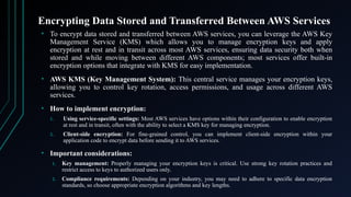 Encrypting Data Stored and Transferred Between AWS Services
• To encrypt data stored and transferred between AWS services, you can leverage the AWS Key
Management Service (KMS) which allows you to manage encryption keys and apply
encryption at rest and in transit across most AWS services, ensuring data security both when
stored and while moving between different AWS components; most services offer built-in
encryption options that integrate with KMS for easy implementation.
• AWS KMS (Key Management System): This central service manages your encryption keys,
allowing you to control key rotation, access permissions, and usage across different AWS
services.
• How to implement encryption:
1. Using service-specific settings: Most AWS services have options within their configuration to enable encryption
at rest and in transit, often with the ability to select a KMS key for managing encryption.
2. Client-side encryption: For fine-grained control, you can implement client-side encryption within your
application code to encrypt data before sending it to AWS services.
• Important considerations:
1. Key management: Properly managing your encryption keys is critical. Use strong key rotation practices and
restrict access to keys to authorized users only.
2. Compliance requirements: Depending on your industry, you may need to adhere to specific data encryption
standards, so choose appropriate encryption algorithms and key lengths.
 