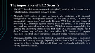 The importance of EC2 Security
• AWS EC2 is an Infrastructure-as-a-Service (IaaS) solution that lets users launch
virtual machine instances in the AWS cloud.
• Although EC2 makes it easy to launch VM instances with minimal
configuration and management burden on the part of users, it does not
automatically secure users’ workloads. Because AWS does not take charge of
protecting EC2 instances against security risks and threats, it is critical that
users seek out external security solutions. AWS does assume responsibility for
keeping the underlying infrastructure that hosts EC2 instances secure, but it
doesn’t secure any software that runs within EC2 instances. It expects
customers to do that, under the terms of the AWS shared responsibility model.
• This means that the only way to protect EC2 against security risks is to develop
an active EC2 security strategy. Expecting AWS to handle EC2 security for you
would be a huge mistake that would leave your workloads vulnerable to a
variety of security issues.
 