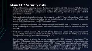 Main EC2 Security risks
• Vulnerabilities in the operating systems that customers install inside EC2 instances. Whether you use
an officially supported EC2 operating system image or deploy a custom image, your OS could contain
vulnerabilities that attackers could exploit to exfiltrate data, deploy malware, or even take control of
your entire VM instance.
• Vulnerabilities in individual applications that you deploy on EC2. These vulnerabilities, which could
also enable a variety of attacks, including but not limited to taking full control of the VM, can exist
even if the OS that you run on your EC2 instances is secure.
• Network configuration mistakes. Poor network settings could expose your EC2 instances to Internet-
borne attacks or provide opportunities for malicious actors to intercept sensitive data traveling over the
network.
• Weak access controls in your AWS account. Overly permissive Identity and Access Management
(IAM) settings may make it easier for attackers or malicious insiders to modify EC2 instance
configurations or change the workloads running on EC2.
• Poor security settings to govern the storage resources used by EC2 instances. In most cases, VMs
hosted on EC2 store persistent data using Amazon EBS, a block storage service. Oversights in the way
EBS is configured – such as forgetting to encrypt EBS volumes, which are not generally encrypted by
default – could expose sensitive data to attack. (To be clear, EBS is a separate service from EC2, so
insecure storage settings aren’t a risk to EC2 per se; nonetheless, since EBS and EC2 go hand-in-hand,
weak security for EBS often translates to security issues for any workloads hosted on EC2.)
 