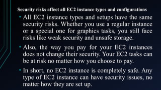 Security risks affect all EC2 instance types and configurations
• All EC2 instance types and setups have the same
security risks. Whether you use a regular instance
or a special one for graphics tasks, you still face
risks like weak security and unsafe storage.
• Also, the way you pay for your EC2 instances
does not change their security. Your EC2 tasks can
be at risk no matter how you choose to pay.
• In short, no EC2 instance is completely safe. Any
type of EC2 instance can have security issues, no
matter how they are set up.
 