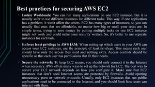 Best practices for securing AWS EC2
• Isolate Workloads: You can run many applications on one EC2 instance. But it is
usually safer to use different instances for different tasks. This way, if one application
has a problem, it won't affect the others. EC2 has many types of instances, so you can
usually find ones that are affordable, no matter how big or small your tasks are. In
simple terms, trying to save money by putting multiple tasks on one EC2 instance
might not work and could make your security weaker. So, it's better to use separate
instances for each task.
• Enforce least privilege in AWS IAM: When setting up which users in your AWS can
access your EC2 instances, use the principle of least privilege. This means each user
should have only the access they need and nothing extra. Access controls should be
specific so that each user has permissions that fit their needs.
• Secure the network: To keep EC2 secure, you should only connect it to the Internet
when necessary. AWS offers many ways to set up the network for EC2. The best way to
secure your EC2 network depends on how you configure it. Make sure that EC2
instances that don’t need Internet access are protected by firewalls. Avoid opening
unnecessary ports or network protocols. Usually, only EC2 instances that run public
applications need to be connected to the Internet, and you should limit how users can
interact with them.
 