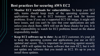 Best practices for securing AWS EC2
• Monitor EC2 workloads for vulnerabilities: To keep your EC2
safe, teams should keep track of the operating systems and
applications they use in EC2 instances and look for known
problems. Even if you use a supported EC2 OS image, it might still
have issues, and you can't be sure that your applications are safe
unless you check them. AWS will not do these checks for you. It is
your responsibility to watch for EC2 problems based on the shared
responsibility model.
• Keep EC2 software up to date: As an EC2 customer, it's your job
to keep the operating systems and applications you use on EC2
updated and secure. This is important for protecting against security
risks. AWS will update the basic software that runs EC2, but it will
not update any software that you install on EC2. It's up to you to
install those updates.
 
