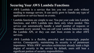 Securing Your AWS Lambda Functions
• AWS Lambda is a service that lets you run your code without
needing to manage servers. It can easily grow to handle any type of
application or service based on events.
• Lambda functions are simple to use: You put your code into Lambda
functions, and AWS Lambda runs them only when needed. This
service can automatically handle a small number of requests or
thousands every second. You can call your Lambda functions using
the Lambda API, or they can start from events in other AWS
services.
• AWS Lambda is a flexible, powerful, and increasingly popular
service. Consequently, maintaining its security is of paramount
importance. While AWS’ serverless architecture already lends a high
degree of security to the service by default, users still bear a
significant portion of security responsibilities.
 