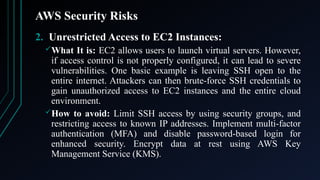 AWS Security Risks
2. Unrestricted Access to EC2 Instances:
What It is: EC2 allows users to launch virtual servers. However,
if access control is not properly configured, it can lead to severe
vulnerabilities. One basic example is leaving SSH open to the
entire internet. Attackers can then brute-force SSH credentials to
gain unauthorized access to EC2 instances and the entire cloud
environment.
How to avoid: Limit SSH access by using security groups, and
restricting access to known IP addresses. Implement multi-factor
authentication (MFA) and disable password-based login for
enhanced security. Encrypt data at rest using AWS Key
Management Service (KMS).
 