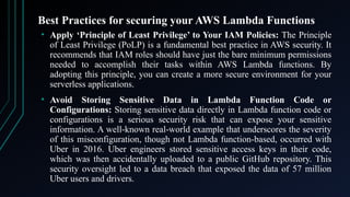 Best Practices for securing your AWS Lambda Functions
• Apply ‘Principle of Least Privilege’ to Your IAM Policies: The Principle
of Least Privilege (PoLP) is a fundamental best practice in AWS security. It
recommends that IAM roles should have just the bare minimum permissions
needed to accomplish their tasks within AWS Lambda functions. By
adopting this principle, you can create a more secure environment for your
serverless applications.
• Avoid Storing Sensitive Data in Lambda Function Code or
Configurations: Storing sensitive data directly in Lambda function code or
configurations is a serious security risk that can expose your sensitive
information. A well-known real-world example that underscores the severity
of this misconfiguration, though not Lambda function-based, occurred with
Uber in 2016. Uber engineers stored sensitive access keys in their code,
which was then accidentally uploaded to a public GitHub repository. This
security oversight led to a data breach that exposed the data of 57 million
Uber users and drivers.
 