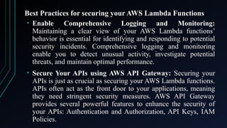 Best Practices for securing your AWS Lambda Functions
• Enable Comprehensive Logging and Monitoring:
Maintaining a clear view of your AWS Lambda functions’
behavior is essential for identifying and responding to potential
security incidents. Comprehensive logging and monitoring
enable you to detect unusual activity, investigate potential
threats, and maintain optimal performance.
• Secure Your APIs using AWS API Gateway: Securing your
APIs is just as crucial as securing your AWS Lambda functions.
APIs often act as the front door to your applications, meaning
they need stringent security measures. AWS API Gateway
provides several powerful features to enhance the security of
your APIs: Authentication and Authorization, API Keys, IAM
Policies.
 