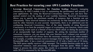 Best Practices for securing your AWS Lambda Functions
• Leverage Reserved Concurrency for Function Scaling: Properly managing
concurrency in AWS Lambda is key to maintaining the performance and security of
your applications. By using the Reserved Concurrency feature, you can have fine-
grained control over the scaling of your Lambda functions. Reserved Concurrency
allows you to specify the maximum number of instances that a function can use
concurrently. These reserved instances are exclusively for that function and cannot be
used by other functions in your account. Importantly, there is no additional cost for
configuring Reserved Concurrency. One of the main benefits of using Reserved
Concurrency is to limit the potential impact of overloading your function, which could
occur during events such as a Denial of Service (DoS) attack or during the processing
of an unexpectedly high number of requests. By setting the maximum number of
concurrent instances, you can ensure that your function won’t exhaust your account’s
concurrency limit and will always have the necessary resources to run when needed.
For example, a Lambda function receives messages from an SQS queue and writes to a
DynamoDB table. It has a reserved concurrency of 10 with a batch size of 10 items.
The SQS queue rapidly receives 1,000 messages. The Lambda function scales up to 10
concurrent instances, each processing 10 messages from the queue. While it takes
longer to process the entire queue, this results in a consistent rate of write capacity
units (WCUs) consumed by the DynamoDB table.
 