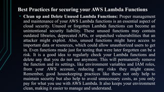 Best Practices for securing your AWS Lambda Functions
• Clean up and Delete Unused Lambda Functions: Proper management
and maintenance of your AWS Lambda functions is an essential aspect of
cloud security. Unused or forgotten Lambda functions can become an
unintentional security liability. These unused functions may contain
outdated libraries, deprecated APIs, or unpatched vulnerabilities that an
attacker might exploit. Also, unused functions might have access to
important data or resources, which could allow unauthorized users to get
in. Even functions made just for testing that were later forgotten can be a
risk. It is a good idea to regularly check your Lambda functions and
delete any that you do not use anymore. This will permanently remove
the function and its settings, like environment variables and IAM roles,
from your AWS account, reducing any risks they might cause.
Remember, good housekeeping practices like these not only help to
maintain security but also help to avoid unnecessary costs, as you only
pay for what you use with AWS Lambda. It also keeps your environment
clean, making it easier to manage and understand.
 