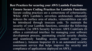 Best Practices for securing your AWS Lambda Functions
• Ensure Secure Coding Practices for Lambda Functions:
Secure coding practices are a cornerstone of cybersecurity.
While AWS Lambda’s serverless architecture inherently
reduces the surface area of attacks, vulnerabilities can still
be introduced through insecure code. To maintain the
security of your Lambda functions, consider the following
measures: Use AWS Security Services: AWS CodeGuru (It
offers a centralized interface for managing your software
development process, automating crucial security checks,
and seamlessly handling access control across your
codebase.), Amazon Inspector (It is an automated security
assessment service that helps improve the security and
compliance of applications deployed on AWS.)
 