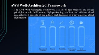 AWS Well-Architected Framework
• The AWS Well-Architected Framework is a set of best practices and design
principles to help build secure, high-performing, resilient, and efficient cloud
applications. It consists of five pillars, each focusing on a key aspect of cloud
architecture.
 