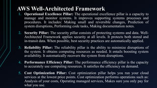 AWS Well-Architected Framework
1. Operational Excellence Pillar: The operational excellence pillar is a capacity to
manage and monitor systems. It improves supporting systems processes and
procedures. It includes: Making small and reversible changes, Prediction of
system disruptions, Performing code tasks, Making documentation notes.
2. Security Pillar: The security pillar consists of protecting systems and data. Well-
Architected Framework applies security at all levels. It protects both stored and
in-transit data. When possible, best security practices are automatically applied.
3. Reliability Pillar: The reliability pillar is the ability to minimize disruptions of
the system. It obtains computing resources as needed. It entails boosting system
availability. It automatically recovers the system from disruptions.
4. Performance Efficiency Pillar: The performance efficiency pillar is the capacity
to accurately use computing resources. It satisfies the efficiency on demand.
5. Cost Optimization Pillar: Cost optimization pillar helps you run your cloud
services at the lowest price points. Cost optimization performs operations such as:
Analysis of your costs, Operating managed services, Makes sure you only pay for
what you use.
 