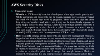 AWS Security Risks
3. Credential leaks:
 What It is: AWS security breaches often happen when login details get exposed.
While usernames and passwords can be leaked, hackers more commonly target
and steal AWS access keys used by programs. These sensitive keys are often
long strings of numbers and letters, and it may not be immediately apparent to
some people the access they provide. Users may unwittingly commit them into a
public code repository or place them in a public document or a shared storage
area such as an S3 bucket. From there, they can be retrieved by hackers to access
or modify AWS resources in the compromised AWS account.
 How to avoid: Enforce strong passwords and password management practices.
Organizations should implement secure password management practices, such as
requiring a minimum length password, disallowing password sharing, and using
a secure password management solution. Enable multi-factor authentication as
MFA doesn’t directly prevent credential leakage. Use proactive monitoring tools
as Protective monitoring solutions help ensure keys are not committed into code
repositories or placed in public shared storage. For example, Amazon Macie can
monitor S3 buckets for this and other personally identifiable identification data.
 