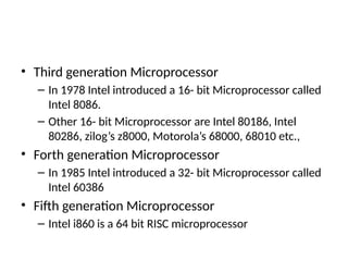 • Third generation Microprocessor
– In 1978 Intel introduced a 16- bit Microprocessor called
Intel 8086.
– Other 16- bit Microprocessor are Intel 80186, Intel
80286, zilog’s z8000, Motorola’s 68000, 68010 etc.,
• Forth generation Microprocessor
– In 1985 Intel introduced a 32- bit Microprocessor called
Intel 60386
• Fifth generation Microprocessor
– Intel i860 is a 64 bit RISC microprocessor
 