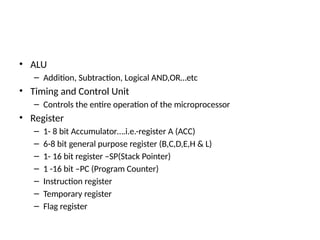 • ALU
– Addition, Subtraction, Logical AND,OR…etc
• Timing and Control Unit
– Controls the entire operation of the microprocessor
• Register
– 1- 8 bit Accumulator….i.e.-register A (ACC)
– 6-8 bit general purpose register (B,C,D,E,H & L)
– 1- 16 bit register –SP(Stack Pointer)
– 1 -16 bit –PC (Program Counter)
– Instruction register
– Temporary register
– Flag register
 