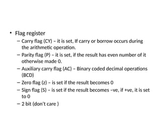 • Flag register
– Carry flag (CY) – it is set, If carry or borrow occurs during
the arithmetic operation.
– Parity flag (P) – it is set, if the result has even number of it
otherwise made 0.
– Auxiliary carry flag (AC) – Binary coded decimal operations
(BCD)
– Zero flag (z) – is set if the result becomes 0
– Sign flag (S) – is set if the result becomes –ve, if +ve, it is set
to 0
– 2 bit (don’t care )
 