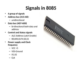 Signals in 8085
• 6 group of signals
• Address bus (A15-A8)-
– unidirectional
• Data bus (AD7-AD0)
– bi-directional both data and
address
• Control and Status signals
– ALE (Address Latch Enable)
– RD,WR,IO/M,S0,S1
• Power supply and Clock
frequency
– VCC +5
– VSS-Ground
– X1,X2
– CLK
 