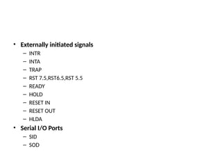 • Externally initiated signals
– INTR
– INTA
– TRAP
– RST 7.5,RST6.5,RST 5.5
– READY
– HOLD
– RESET IN
– RESET OUT
– HLDA
• Serial I/O Ports
– SID
– SOD
 