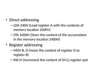 • Direct addressing
– LDA 240H (Load register A with the contents of
memory location 240FH)
– STA 2400H (Store the content of the accumulator
in the memory location 2400H)
• Register addressing
– MOV B, D (move the content of register D to
register B)
– INX H (increment the content of [H-L] register pair
 