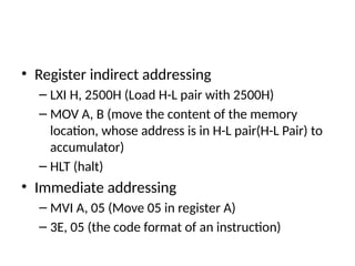 • Register indirect addressing
– LXI H, 2500H (Load H-L pair with 2500H)
– MOV A, B (move the content of the memory
location, whose address is in H-L pair(H-L Pair) to
accumulator)
– HLT (halt)
• Immediate addressing
– MVI A, 05 (Move 05 in register A)
– 3E, 05 (the code format of an instruction)
 