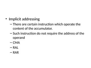 • Implicit addressing
– There are certain instruction which operate the
content of the accumulator.
– Such instruction do not require the address of the
operand
– CMA
– RAL
– RAR
 