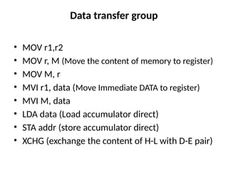 Data transfer group
• MOV r1,r2
• MOV r, M (Move the content of memory to register)
• MOV M, r
• MVI r1, data (Move Immediate DATA to register)
• MVI M, data
• LDA data (Load accumulator direct)
• STA addr (store accumulator direct)
• XCHG (exchange the content of H-L with D-E pair)
 