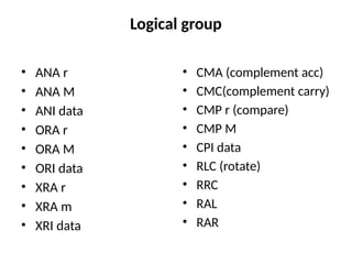 Logical group
• ANA r
• ANA M
• ANI data
• ORA r
• ORA M
• ORI data
• XRA r
• XRA m
• XRI data
• CMA (complement acc)
• CMC(complement carry)
• CMP r (compare)
• CMP M
• CPI data
• RLC (rotate)
• RRC
• RAL
• RAR
 