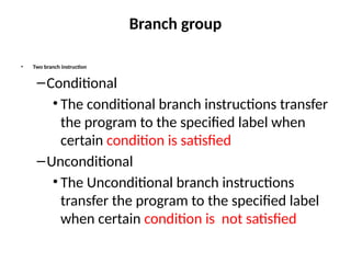 Branch group
• Two branch instruction
–Conditional
• The conditional branch instructions transfer
the program to the specified label when
certain condition is satisfied
–Unconditional
• The Unconditional branch instructions
transfer the program to the specified label
when certain condition is not satisfied
 