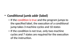 • Conditional jumb addr (label)
– If the condition is true and the program jumps to
the specified label, the execution of a conditional
jump takes 3 machine cycles and 10 states
– If the condition is not true, only two machine
cycles and 7 states are required for the execution
of the instruction.
 