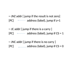 – JNZ addr [ jump if the result is not zero]
[PC] address (label), jump if z=1
– JC addr [ jump if there is a carry ]
[PC] address (label), jump if CS = 1
– JNC addr [ jump if there is no carry ]
[PC] address (label), jump if CS = 0
 