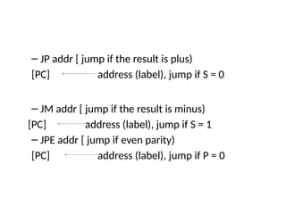 – JP addr [ jump if the result is plus)
[PC] address (label), jump if S = 0
– JM addr [ jump if the result is minus)
[PC] address (label), jump if S = 1
– JPE addr [ jump if even parity)
[PC] address (label), jump if P = 0
 