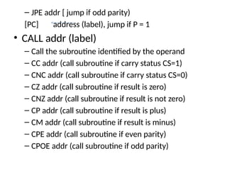 – JPE addr [ jump if odd parity)
[PC] address (label), jump if P = 1
• CALL addr (label)
– Call the subroutine identified by the operand
– CC addr (call subroutine if carry status CS=1)
– CNC addr (call subroutine if carry status CS=0)
– CZ addr (call subroutine if result is zero)
– CNZ addr (call subroutine if result is not zero)
– CP addr (call subroutine if result is plus)
– CM addr (call subroutine if result is minus)
– CPE addr (call subroutine if even parity)
– CPOE addr (call subroutine if odd parity)
 