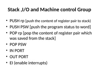 Stack ,I/O and Machine control Group
• PUSH rp [push the content of register pair to stack)
• PUSH PSW [push the program status to word]
• POP rp [pop the content of register pair which
was saved from the stack]
• POP PSW
• IN PORT
• OUT PORT
• EI (enable interrupts)
 