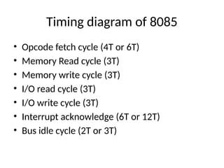Timing diagram of 8085
• Opcode fetch cycle (4T or 6T)
• Memory Read cycle (3T)
• Memory write cycle (3T)
• I/O read cycle (3T)
• I/O write cycle (3T)
• Interrupt acknowledge (6T or 12T)
• Bus idle cycle (2T or 3T)
 