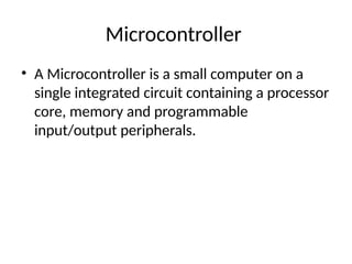 Microcontroller
• A Microcontroller is a small computer on a
single integrated circuit containing a processor
core, memory and programmable
input/output peripherals.
 