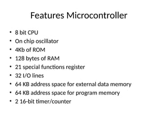 Features Microcontroller
• 8 bit CPU
• On chip oscillator
• 4Kb of ROM
• 128 bytes of RAM
• 21 special functions register
• 32 I/O lines
• 64 KB address space for external data memory
• 64 KB address space for program memory
• 2 16-bit timer/counter
 