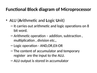 Functional Block diagram of Microprocessor
• ALU (Arithmetic and Logic Unit)
– It carries out arithmetic and logic operations on 8
bit word.
– Arithmetic operation – addition, subtraction ,
multiplication , division etc.,
– Logic operation - AND,OR,EX-OR
– The content of accumulator and temporary
register are the input to the ALU.
– ALU output is stored in accumulator
 