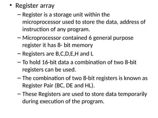 • Register array
– Register is a storage unit within the
microprocessor used to store the data, address of
instruction of any program.
– Microprocessor contained 6 general purpose
register it has 8- bit memory
– Registers are B,C,D,E,H and L
– To hold 16-bit data a combination of two 8-bit
registers can be used.
– The combination of two 8-bit registers is known as
Register Pair (BC, DE and HL).
– These Registers are used to store data temporarily
during execution of the program.
 