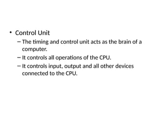 • Control Unit
– The timing and control unit acts as the brain of a
computer.
– It controls all operations of the CPU.
– It controls input, output and all other devices
connected to the CPU.
 