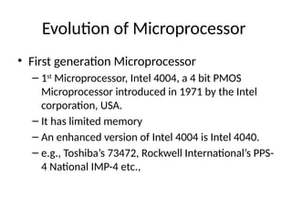 Evolution of Microprocessor
• First generation Microprocessor
– 1st
Microprocessor, Intel 4004, a 4 bit PMOS
Microprocessor introduced in 1971 by the Intel
corporation, USA.
– It has limited memory
– An enhanced version of Intel 4004 is Intel 4040.
– e.g., Toshiba’s 73472, Rockwell International’s PPS-
4 National IMP-4 etc.,
 