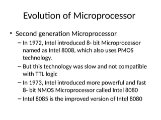 Evolution of Microprocessor
• Second generation Microprocessor
– In 1972, Intel introduced 8- bit Microprocessor
named as Intel 8008, which also uses PMOS
technology.
– But this technology was slow and not compatible
with TTL logic
– In 1973, Intel introduced more powerful and fast
8- bit NMOS Microprocessor called Intel 8080
– Intel 8085 is the improved version of Intel 8080
 