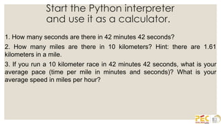 Start the Python interpreter
and use it as a calculator.
1. How many seconds are there in 42 minutes 42 seconds?
2. How many miles are there in 10 kilometers? Hint: there are 1.61
kilometers in a mile.
3. If you run a 10 kilometer race in 42 minutes 42 seconds, what is your
average pace (time per mile in minutes and seconds)? What is your
average speed in miles per hour?
 