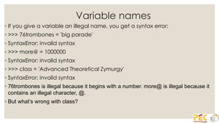 Variable names
◦ If you give a variable an illegal name, you get a syntax error:
◦ >>> 76trombones = 'big parade'
◦ SyntaxError: invalid syntax
◦ >>> more@ = 1000000
◦ SyntaxError: invalid syntax
◦ >>> class = 'Advanced Theoretical Zymurgy'
◦ SyntaxError: invalid syntax
◦ 76trombones is illegal because it begins with a number. more@ is illegal because it
contains an illegal character, @.
◦ But what’s wrong with class?
 