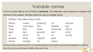 Variable names
◦ It turns out that class is one of Python’s keywords. The interpreter uses keywords to recognize the
structure of the program, and they cannot be used as variable names.
◦ You don’t have to memorize this list. In most development environments, keywords are displayed in a different
color; if you try to use one as a variable name, you’ll know.
 