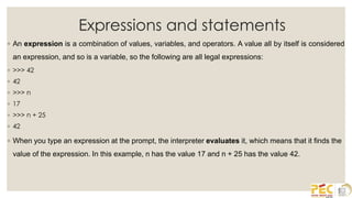 Expressions and statements
◦ An expression is a combination of values, variables, and operators. A value all by itself is considered
an expression, and so is a variable, so the following are all legal expressions:
◦ >>> 42
◦ 42
◦ >>> n
◦ 17
◦ >>> n + 25
◦ 42
◦ When you type an expression at the prompt, the interpreter evaluates it, which means that it finds the
value of the expression. In this example, n has the value 17 and n + 25 has the value 42.
 