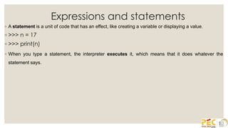 Expressions and statements
◦ A statement is a unit of code that has an effect, like creating a variable or displaying a value.
◦ >>> n = 17
◦ >>> print(n)
◦ When you type a statement, the interpreter executes it, which means that it does whatever the
statement says.
 
